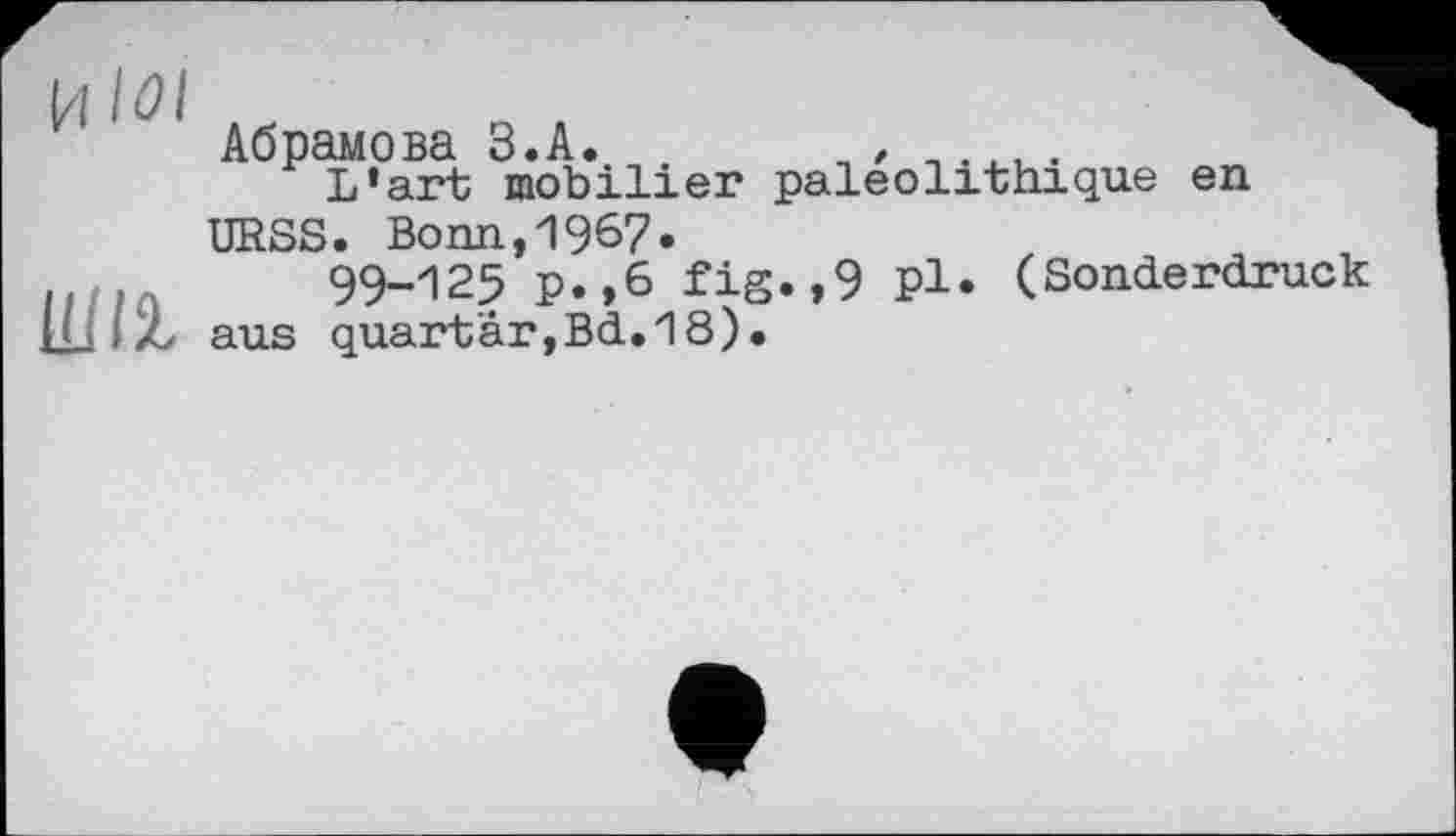 ﻿1 1 1 Абрамова З.А. , *	•
L’art mobilier paléolithique en URSS. Bonn,1967.
п/.л 99-125 P.,6 fig.,9 Pl. (Sonderdruck IL ; Z aus quartàr,Bd.18).